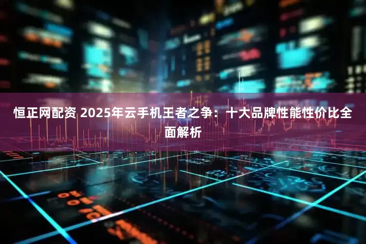 恒正网配资 2025年云手机王者之争：十大品牌性能性价比全面解析