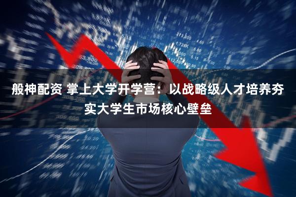 般神配资 掌上大学开学营：以战略级人才培养夯实大学生市场核心壁垒