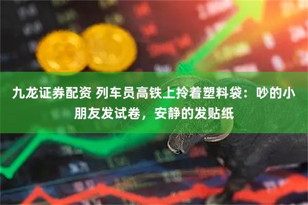九龙证券配资 列车员高铁上拎着塑料袋：吵的小朋友发试卷，安静的发贴纸