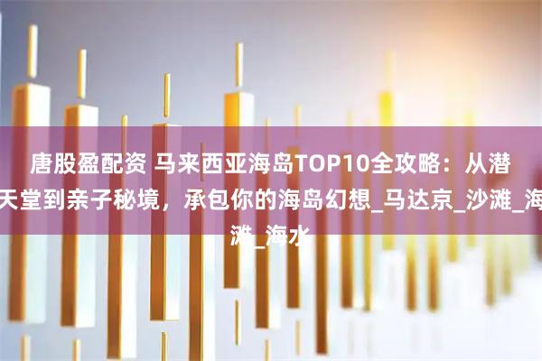 唐股盈配资 马来西亚海岛TOP10全攻略：从潜水天堂到亲子秘境，承包你的海岛幻想_马达京_沙滩_海水