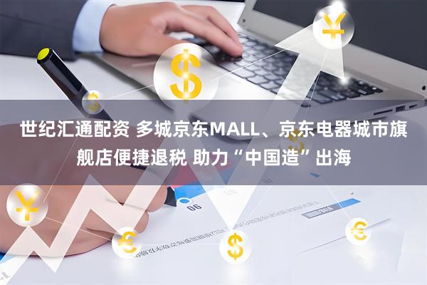 世纪汇通配资 多城京东MALL、京东电器城市旗舰店便捷退税 助力“中国造”出海