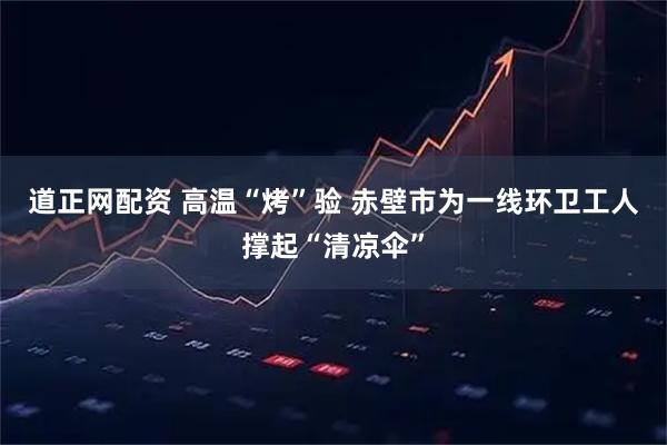 道正网配资 高温“烤”验 赤壁市为一线环卫工人撑起“清凉伞”