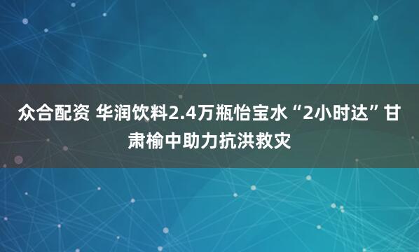 众合配资 华润饮料2.4万瓶怡宝水“2小时达”甘肃榆中助力抗洪救灾