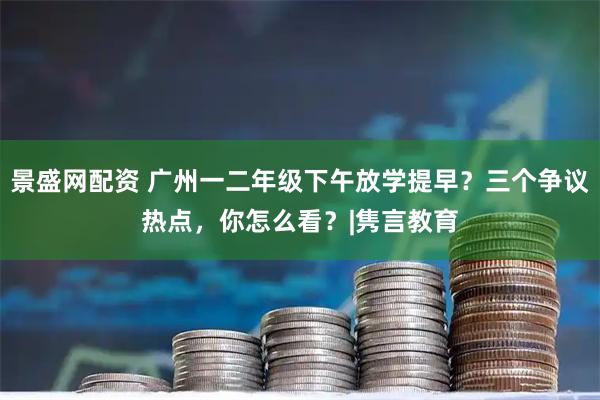 景盛网配资 广州一二年级下午放学提早？三个争议热点，你怎么看？|隽言教育