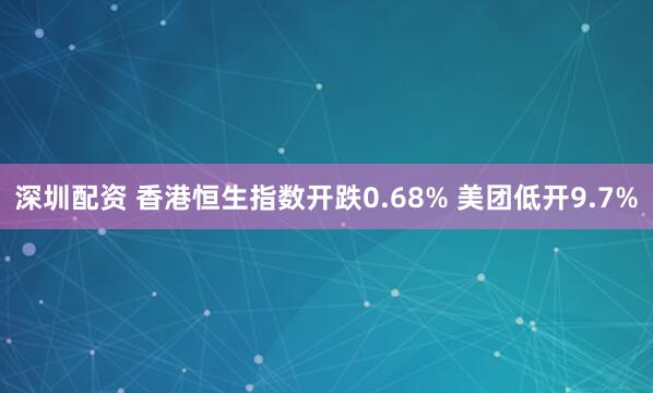 深圳配资 香港恒生指数开跌0.68% 美团低开9.7%
