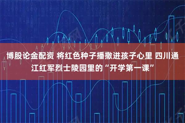 博股论金配资 将红色种子播撒进孩子心里 四川通江红军烈士陵园里的“开学第一课”
