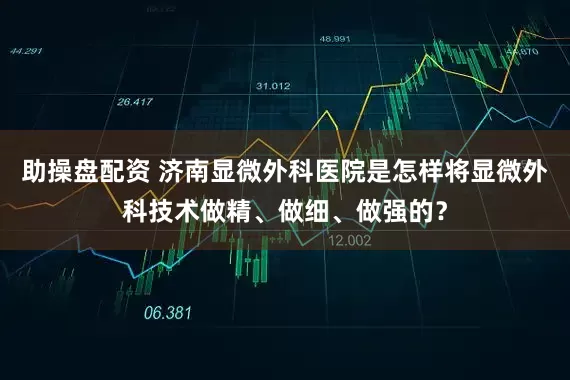 助操盘配资 济南显微外科医院是怎样将显微外科技术做精、做细、做强的？