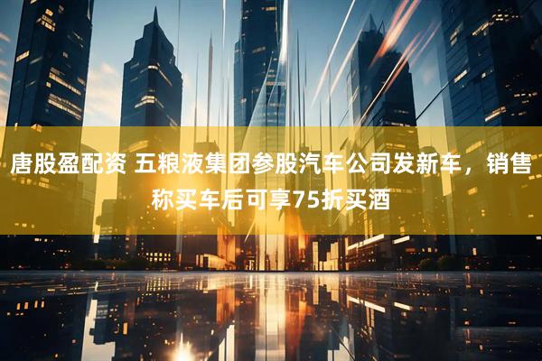 唐股盈配资 五粮液集团参股汽车公司发新车，销售称买车后可享75折买酒