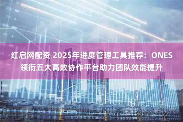 红启网配资 2025年进度管理工具推荐：ONES领衔五大高效协作平台助力团队效能提升
