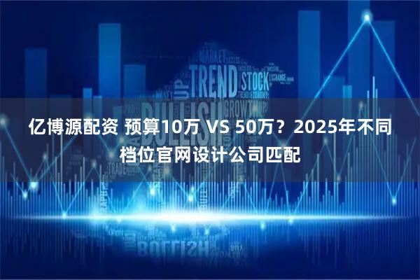 亿博源配资 预算10万 VS 50万?2025年不同档位官网设计公司匹配