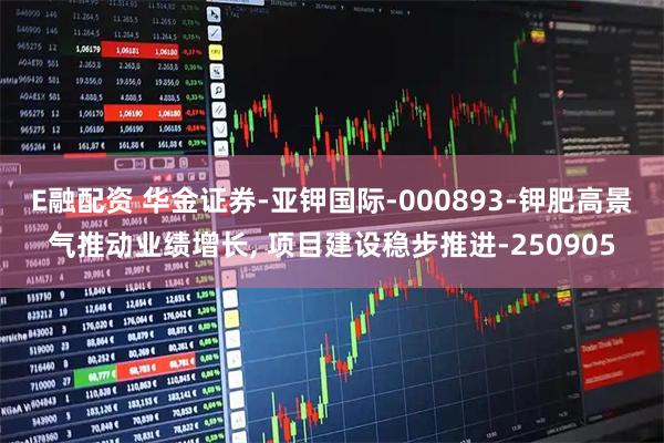 E融配资 华金证券-亚钾国际-000893-钾肥高景气推动业绩增长, 项目建设稳步推进-250905