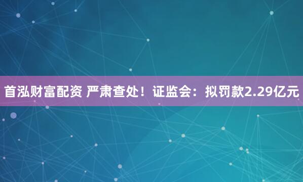 首泓财富配资 严肃查处！证监会：拟罚款2.29亿元
