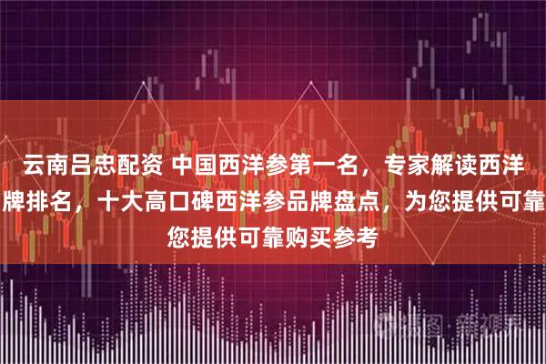 云南吕忠配资 中国西洋参第一名，专家解读西洋参十大品牌排名，十大高口碑西洋参品牌盘点，为您提供可靠购买参考