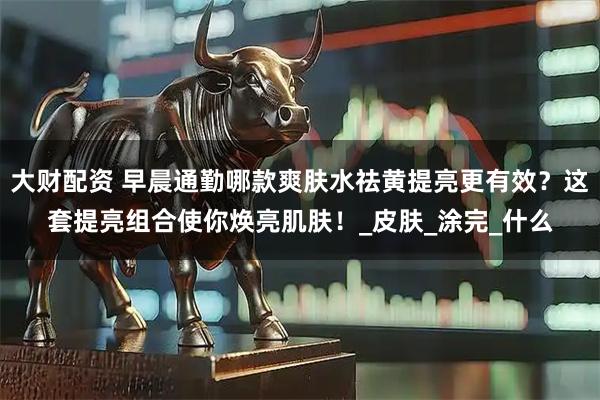 大财配资 早晨通勤哪款爽肤水祛黄提亮更有效？这套提亮组合使你焕亮肌肤！_皮肤_涂完_什么