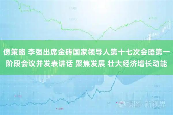 億策略 李强出席金砖国家领导人第十七次会晤第一阶段会议并发表讲话 聚焦发展 壮大经济增长动能