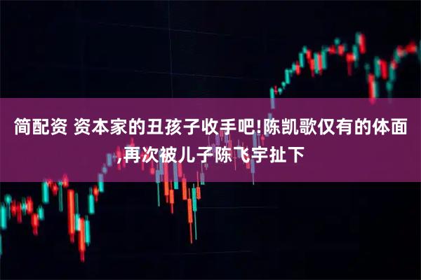 简配资 资本家的丑孩子收手吧!陈凯歌仅有的体面,再次被儿子陈飞宇扯下