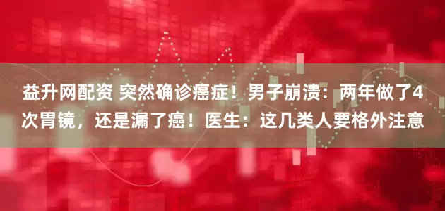 益升网配资 突然确诊癌症！男子崩溃：两年做了4次胃镜，还是漏了癌！医生：这几类人要格外注意