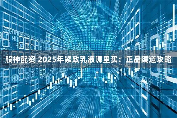 股神配资 2025年紧致乳液哪里买：正品渠道攻略