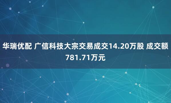 华瑞优配 广信科技大宗交易成交14.20万股 成交额781.71万元