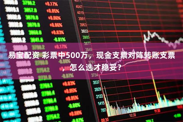 易宝配资 彩票中500万，现金支票对阵转账支票，怎么选才稳妥？