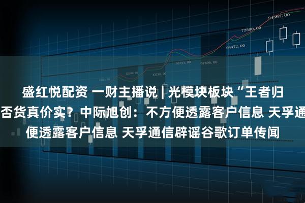 盛红悦配资 一财主播说 | 光模块板块“王者归来” 这些谷歌概念是否货真价实?中际旭创:不方便透露客户信息 天孚通信辟谣谷歌订单传闻