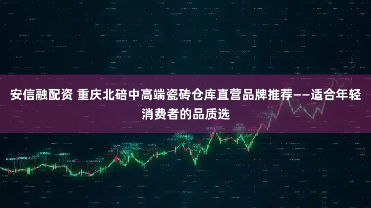 安信融配资 重庆北碚中高端瓷砖仓库直营品牌推荐——适合年轻消费者的品质选
