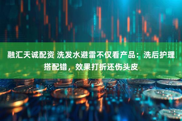 融汇天诚配资 洗发水避雷不仅看产品：洗后护理搭配错，效果打折还伤头皮